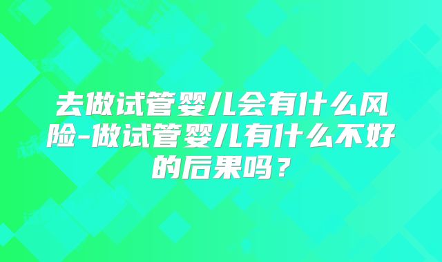 去做试管婴儿会有什么风险-做试管婴儿有什么不好的后果吗？