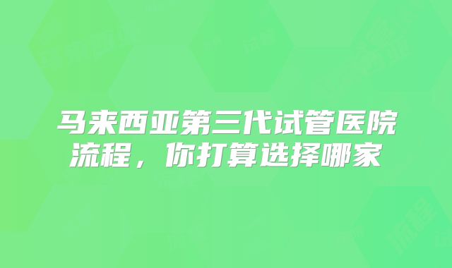 马来西亚第三代试管医院流程，你打算选择哪家