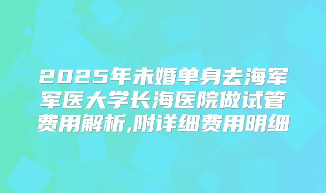 2025年未婚单身去海军军医大学长海医院做试管费用解析,附详细费用明细
