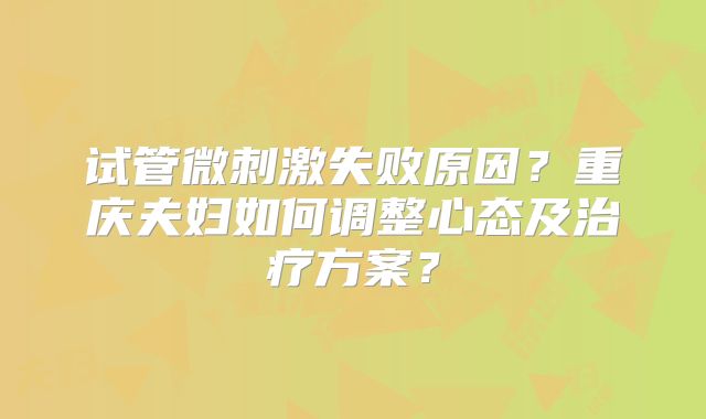 试管微刺激失败原因？重庆夫妇如何调整心态及治疗方案？