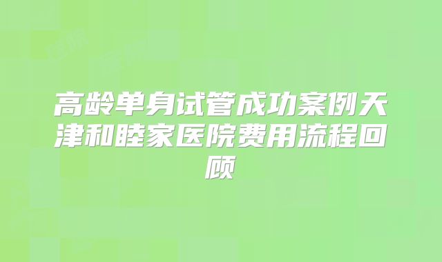 高龄单身试管成功案例天津和睦家医院费用流程回顾