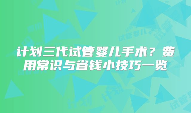 计划三代试管婴儿手术？费用常识与省钱小技巧一览