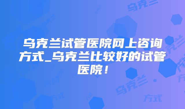 乌克兰试管医院网上咨询方式_乌克兰比较好的试管医院！