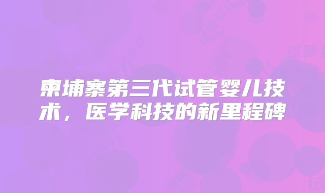 柬埔寨第三代试管婴儿技术，医学科技的新里程碑