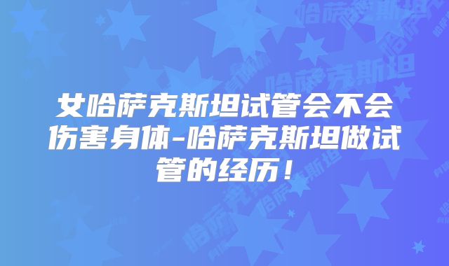 女哈萨克斯坦试管会不会伤害身体-哈萨克斯坦做试管的经历！