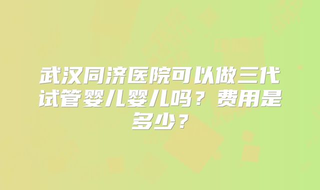 武汉同济医院可以做三代试管婴儿婴儿吗？费用是多少？