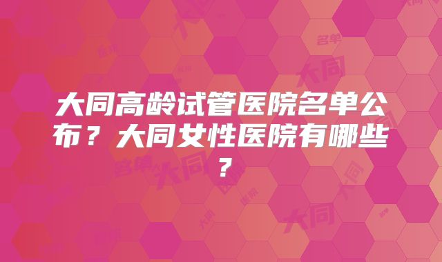 大同高龄试管医院名单公布?大同女性医院有哪些?