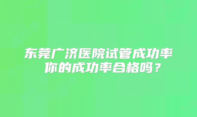 东莞广济医院试管成功率 你的成功率合格吗？