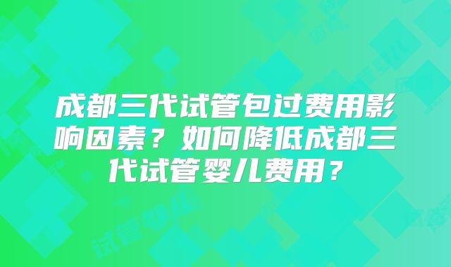 成都三代试管包过费用影响因素？如何降低成都三代试管婴儿费用？