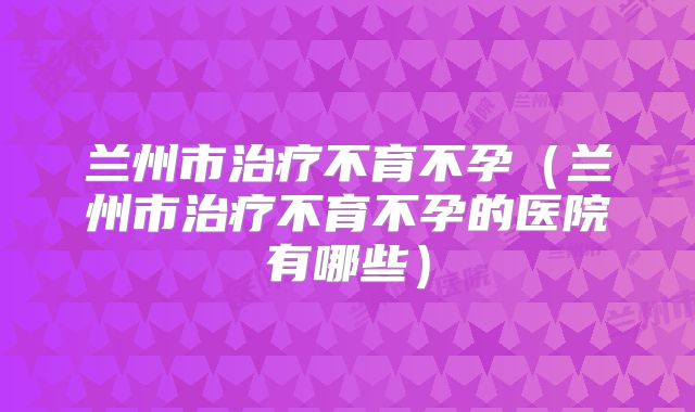兰州市治疗不育不孕（兰州市治疗不育不孕的医院有哪些）