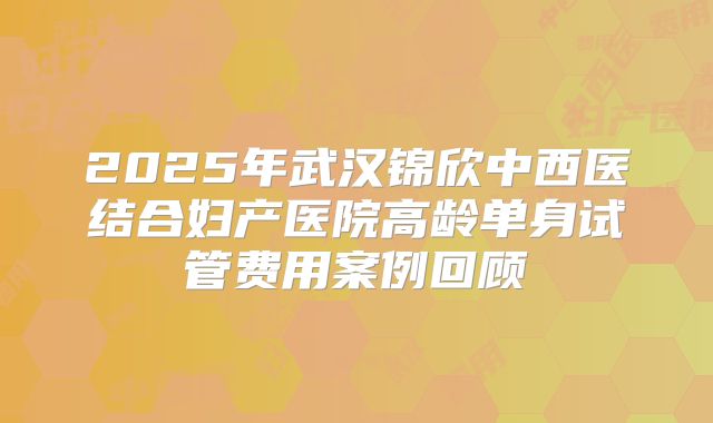 2025年武汉锦欣中西医结合妇产医院高龄单身试管费用案例回顾