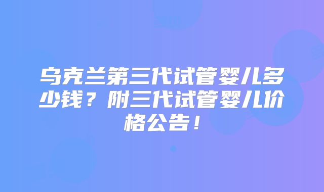 乌克兰第三代试管婴儿多少钱？附三代试管婴儿价格公告！