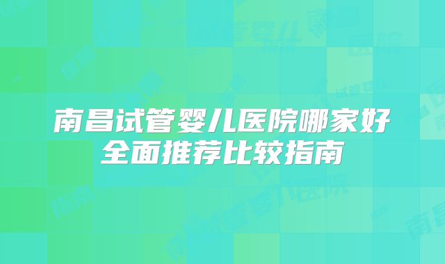 南昌试管婴儿医院哪家好全面推荐比较指南