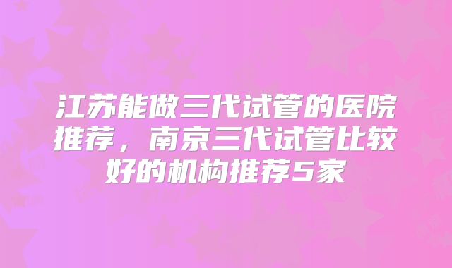江苏能做三代试管的医院推荐,南京三代试管比较好的机构推荐5家