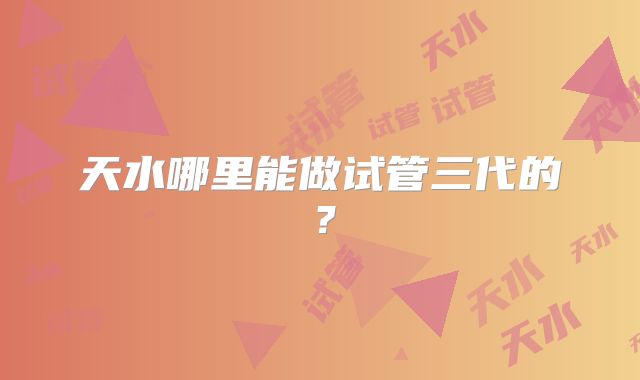 天水哪里能做试管三代的？