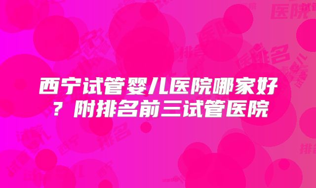 西宁试管婴儿医院哪家好？附排名前三试管医院