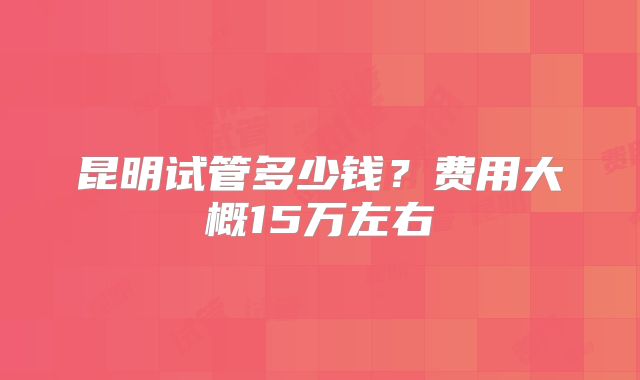 昆明试管多少钱?费用大概15万左右