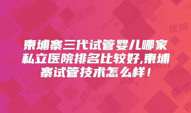 柬埔寨三代试管婴儿哪家私立医院排名比较好,柬埔寨试管技术怎么样！