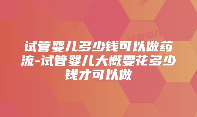 试管婴儿多少钱可以做药流-试管婴儿大概要花多少钱才可以做