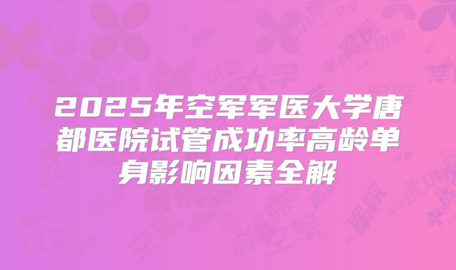 2025年空军军医大学唐都医院试管成功率高龄单身影响因素全解