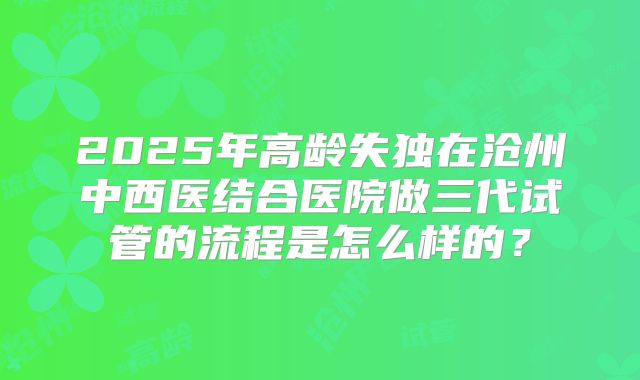 2025年高龄失独在沧州中西医结合医院做三代试管的流程是怎么样的？
