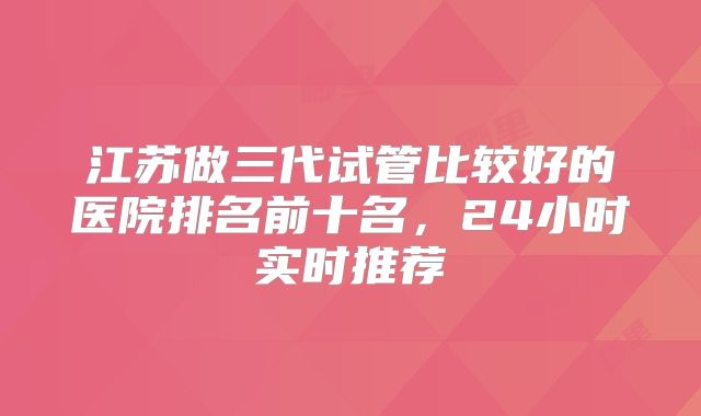 江苏做三代试管比较好的医院排名前十名，24小时实时推荐