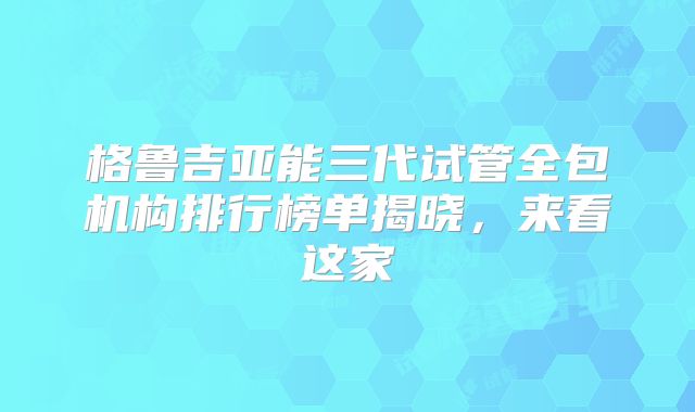 格鲁吉亚能三代试管全包机构排行榜单揭晓，来看这家