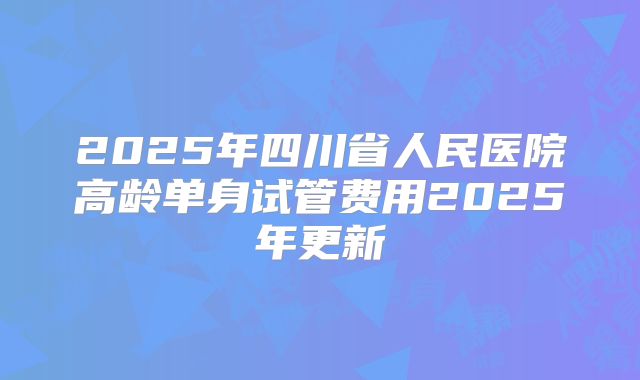 2025年四川省人民医院高龄单身试管费用2025年更新