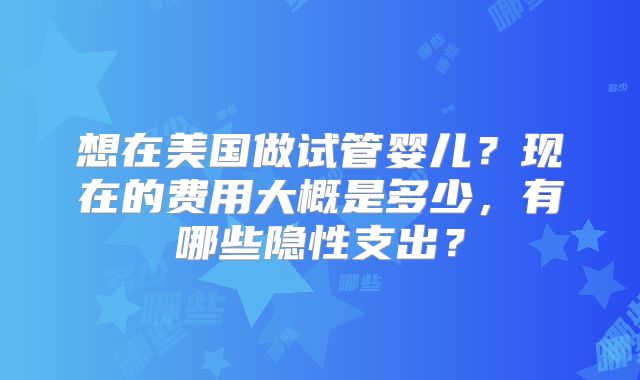 想在美国做试管婴儿？现在的费用大概是多少，有哪些隐性支出？