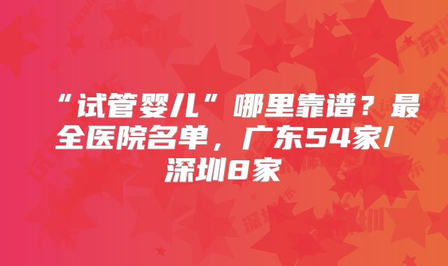 “试管婴儿”哪里靠谱？最全医院名单，广东54家/深圳8家