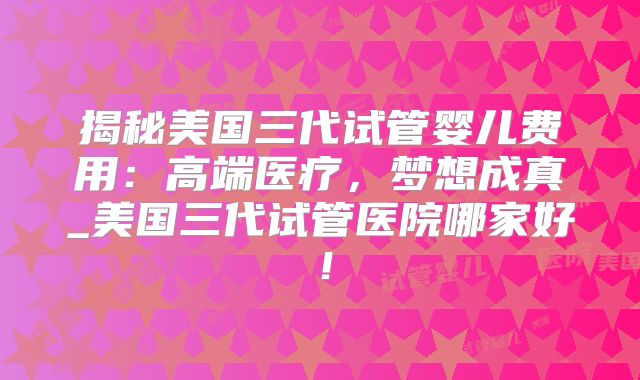 揭秘美国三代试管婴儿费用：高端医疗，梦想成真_美国三代试管医院哪家好！