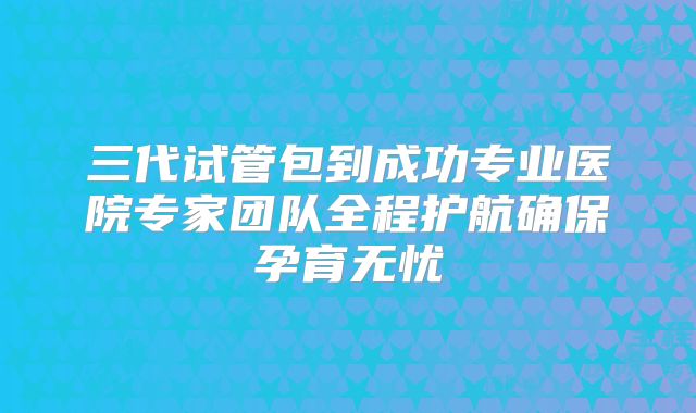 三代试管包到成功专业医院专家团队全程护航确保孕育无忧