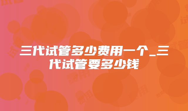 三代试管多少费用一个_三代试管要多少钱