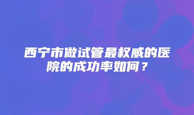 西宁市做试管最权威的医院的成功率如何？