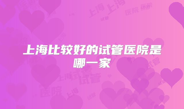上海比较好的试管医院是哪一家