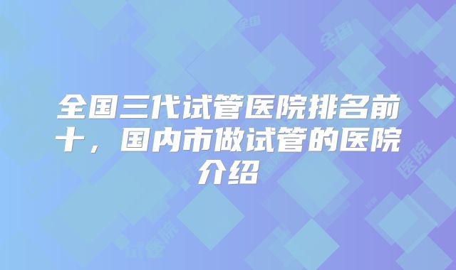 全国三代试管医院排名前十,国内市做试管的医院介绍