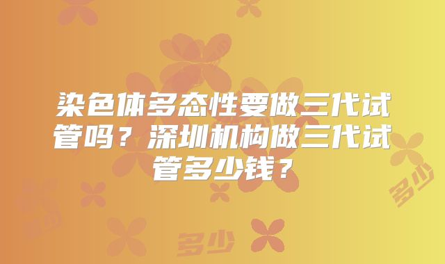染色体多态性要做三代试管吗？深圳机构做三代试管多少钱？