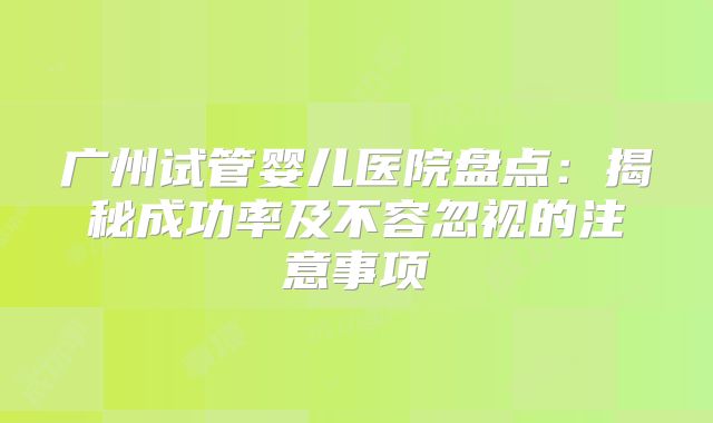 广州试管婴儿医院盘点:揭秘成功率及不容忽视的注意事项