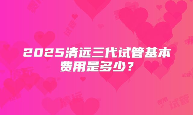 2025清远三代试管基本费用是多少？