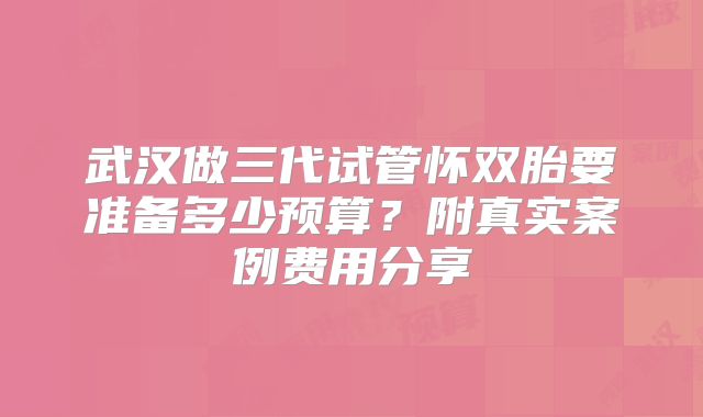 武汉做三代试管怀双胎要准备多少预算？附真实案例费用分享