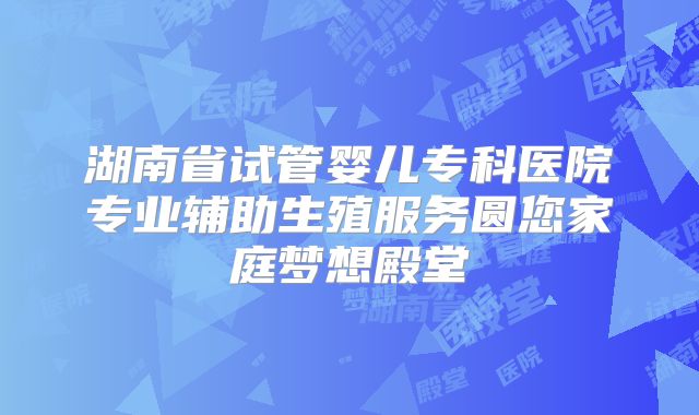 湖南省试管婴儿专科医院专业辅助生殖服务圆您家庭梦想殿堂