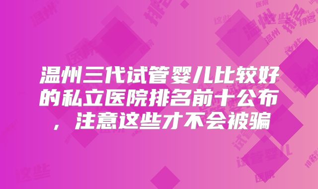 温州三代试管婴儿比较好的私立医院排名前十公布，注意这些才不会被骗