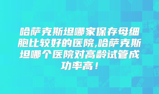 哈萨克斯坦哪家保存母细胞比较好的医院,哈萨克斯坦哪个医院对高龄试管成功率高!