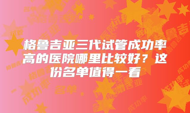 格鲁吉亚三代试管成功率高的医院哪里比较好？这份名单值得一看