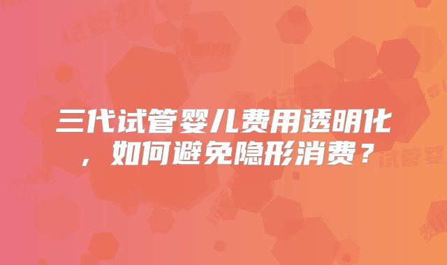 三代试管婴儿费用透明化，如何避免隐形消费？