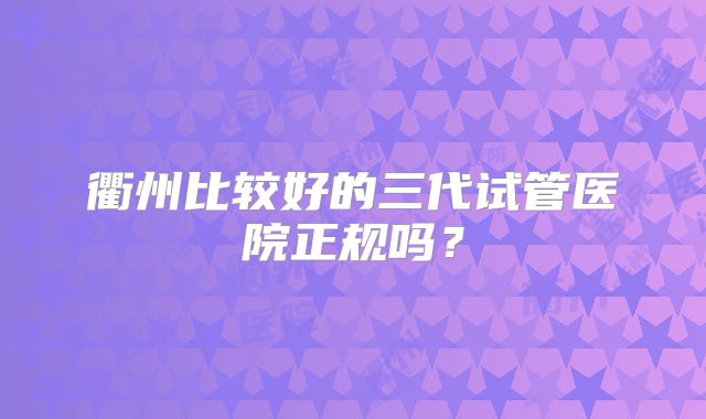 衢州比较好的三代试管医院正规吗？
