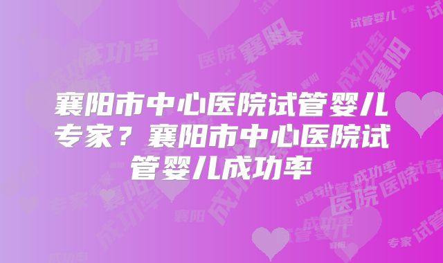 襄阳市中心医院试管婴儿专家？襄阳市中心医院试管婴儿成功率