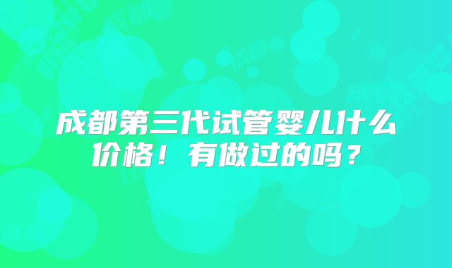 成都第三代试管婴儿什么价格!有做过的吗?