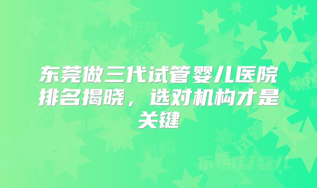 东莞做三代试管婴儿医院排名揭晓,选对机构才是关键