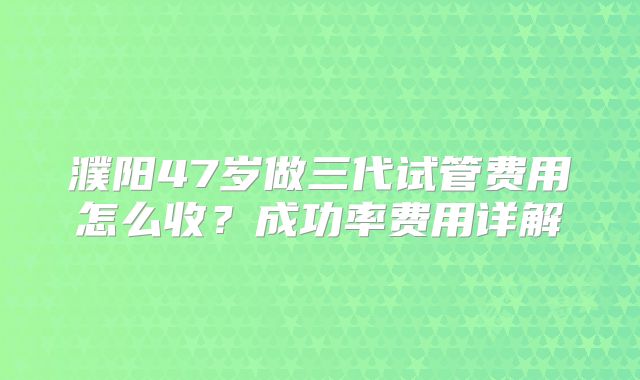 濮阳47岁做三代试管费用怎么收？成功率费用详解